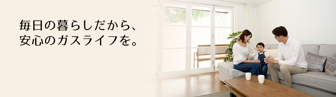 毎日の暮らしだから、安心のガスライフを。
